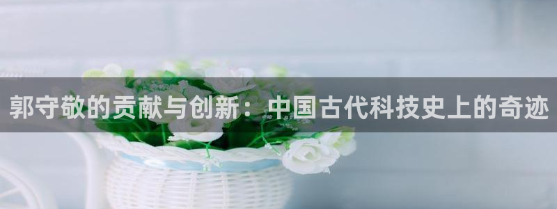 意昂3五金厂：郭守敬的贡献与创新：中国古代科技史上的奇迹